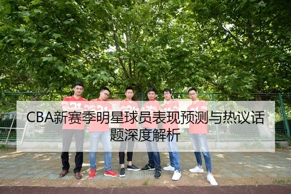 CBA新赛季明星球员表现预测与热议话题深度解析